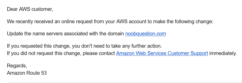 Dear AWS customer, 
We recently received an online request from your AWS account to make the following change: 
Update the name servers associated with the domain noobquestion.com 
If you requested this change, you don't need to take any further action. 
If you did not request this change, please contact Amazon Web Services Customer Support imrnediately. 
Regards, 
Amazon Route 53 