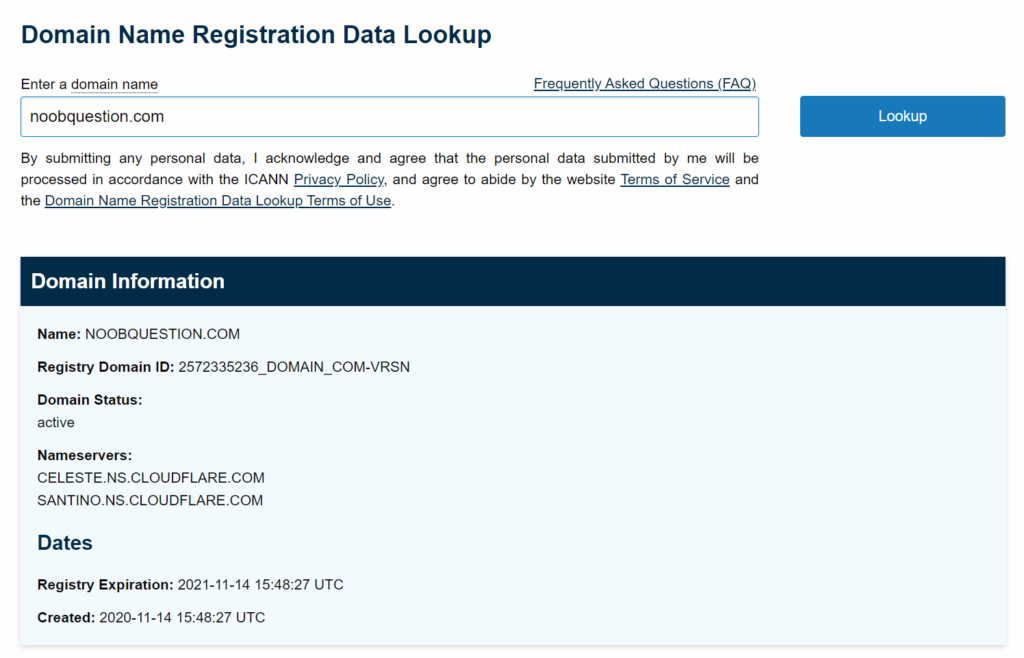 Domain Name Registration Data Lookup 
Enter a domain name 
noobquestion.com 
Frequently Asked Questions (EAQ) 
Lookup 
By submitting any personal data, I acknowledge and agree that the personal data submitted by me will be 
processed in accordance with the ICANN and agree to abide by the website lec.ms-Qt-Secace and 
the Domain Name Registration Data Lookup Terms of use. 
Domain Information 
Name: NOOBQUESTION.COM 
Registry Domain ID: 
Domain Status: 
active 
Name servers: 
CELESTE.NS.CLOUDFLARE.COM 
SANTINO.NS.CLOUDFLARE.COM 
Dates 
Registry Expiration: 2021-11-14 UTC 
Created: 2020-11-14 UTC 