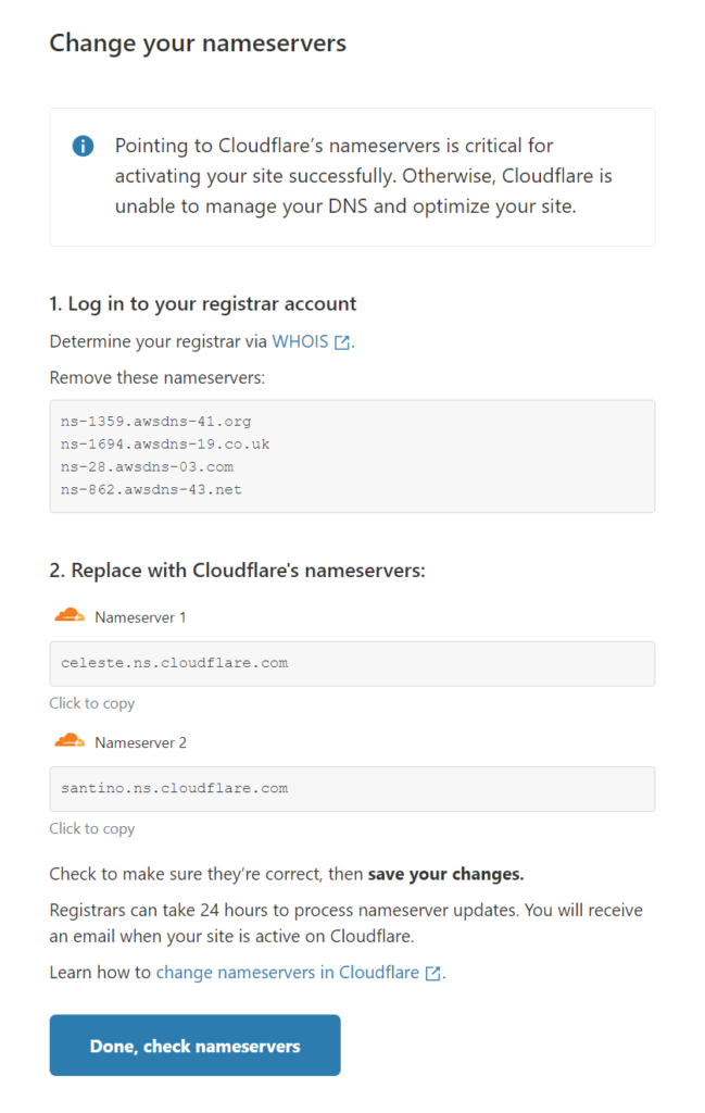 Change your nameservers 
O Pointing to Cloudflare's nameservers is critical for 
activating your site successfully. Otherwise, Cloudflare is 
unable to manage your DNS and optimize your site. 
1. Log in to your registrar account 
Determine your registrar via WHOIS 
Remove these nameservers: 
ns—IE94 . 
ns—2S . awsdns—03. 
ns—8E2 . 
2. Replace with Cloudflare's nameservers: 
Nameserver 1 
Celeste . ns . cloudflare . com 
Click to copy 
Nameserver 2 
Click to copy 
Check to make sure they're correct, then save your changes. 
Registrars can take 24 hours to process nameserver updates. You will receive 
an email when your site is active on Cloudflare. 
Learn how to change nameser,'ers in Cloudflare 
Done. check nameservers 