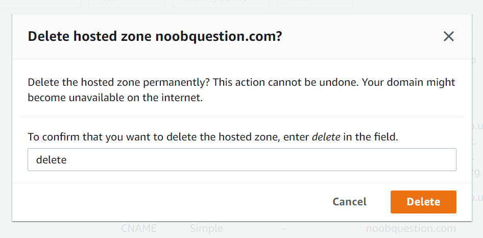 Delete hosted zone noobquestion.com? 
x 
Delete the hosted zone permanently? This action cannot be undone. Your domain might 
become unavailable on the internet. 
To confirm that you want to delete the hosted zone, enter delete in the field. 
delete 
Cancel 
Delete 